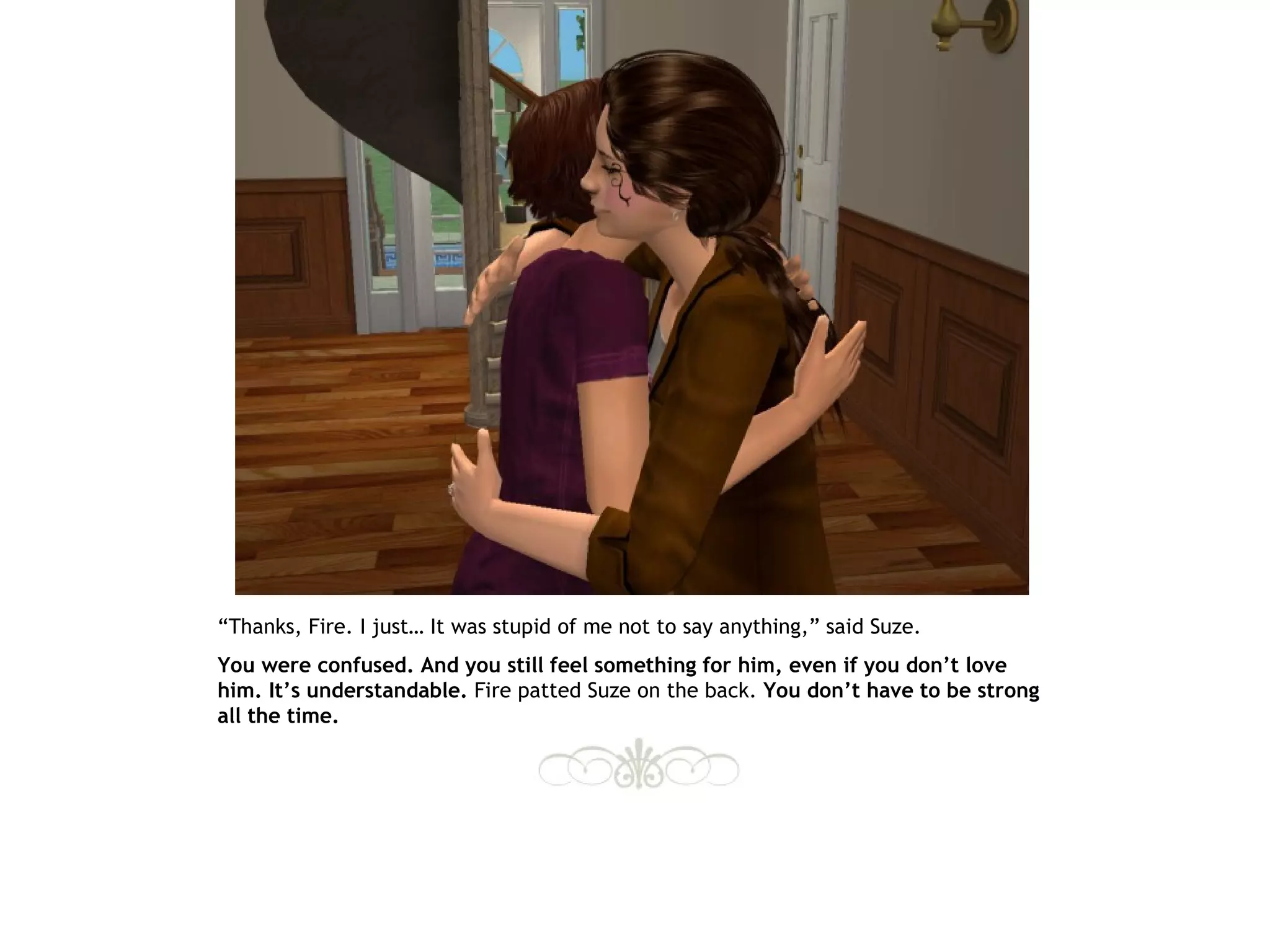“Thanks, Fire. I just… It was stupid of me not to say anything,” said Suze.
You were confused. And you still feel something for him, even if you don’t love
him. It’s understandable. Fire patted Suze on the back. You don’t have to be strong
all the time.
 