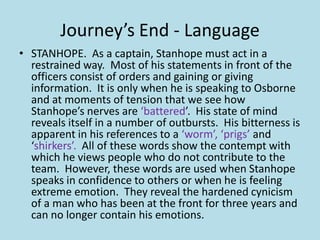Journey’s End - Language
• STANHOPE. As a captain, Stanhope must act in a
  restrained way. Most of his statements in front of the
  officers consist of orders and gaining or giving
  information. It is only when he is speaking to Osborne
  and at moments of tension that we see how
  Stanhope’s nerves are ‘battered’. His state of mind
  reveals itself in a number of outbursts. His bitterness is
  apparent in his references to a ‘worm’, ‘prigs’ and
  ‘shirkers’. All of these words show the contempt with
  which he views people who do not contribute to the
  team. However, these words are used when Stanhope
  speaks in confidence to others or when he is feeling
  extreme emotion. They reveal the hardened cynicism
  of a man who has been at the front for three years and
  can no longer contain his emotions.
 