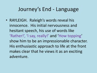 Journey’s End - Language
• RAYLEIGH. Raleigh’s words reveal his
  innocence. His initial nervousness and
  hesitant speech, his use of words like
  ‘Rather!’, ‘I say, really!’ and ‘How topping’
  show him to be an impressionable character.
  His enthusiastic approach to life at the front
  makes clear that he views it as an exciting
  adventure.
 