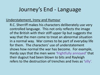 Journey’s End - Language
Understatement, Irony and Humour
  R.C. Sherriff makes his characters deliberately use very
  controlled language. This not only reflects the image
  of the British with their stiff upper lip but suggests the
  way that the men come to treat an abnormal situation
  in a normal way. War comes to be part of everyday life
  for them. The characters’ use of understatement
  shows how normal the war has become. For example,
  Hardy says that the men were ‘frightfully annoyed’ that
  their dugout had been blown to bits and Rayleigh
  refers to the destruction of trenches and lives as ‘silly’.
 
