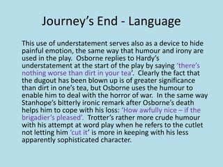 Journey’s End - Language
This use of understatement serves also as a device to hide
painful emotion, the same way that humour and irony are
used in the play. Osborne replies to Hardy’s
understatement at the start of the play by saying ‘there’s
nothing worse than dirt in your tea’. Clearly the fact that
the dugout has been blown up is of greater significance
than dirt in one’s tea, but Osborne uses the humour to
enable him to deal with the horror of war. In the same way
Stanhope’s bitterly ironic remark after Osborne’s death
helps him to cope with his loss: ‘How awfully nice – if the
brigadier’s pleased’. Trotter’s rather more crude humour
with his attempt at word play when he refers to the cutlet
not letting him ‘cut it’ is more in keeping with his less
apparently sophisticated character.
 