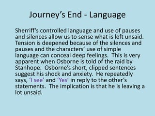 Journey’s End - Language
Sherriff’s controlled language and use of pauses
and silences allow us to sense what is left unsaid.
Tension is deepened because of the silences and
pauses and the characters’ use of simple
language can conceal deep feelings. This is very
apparent when Osborne is told of the raid by
Stanhope. Osborne’s short, clipped sentences
suggest his shock and anxiety. He repeatedly
says, ‘I see’ and ‘Yes’ in reply to the other’s
statements. The implication is that he is leaving a
lot unsaid.
 