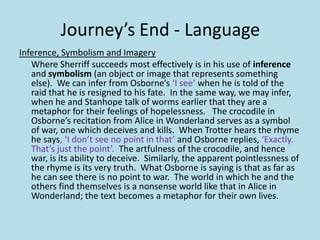 Journey’s End - Language
Inference, Symbolism and Imagery
   Where Sherriff succeeds most effectively is in his use of inference
   and symbolism (an object or image that represents something
   else). We can infer from Osborne’s ‘I see’ when he is told of the
   raid that he is resigned to his fate. In the same way, we may infer,
   when he and Stanhope talk of worms earlier that they are a
   metaphor for their feelings of hopelessness. The crocodile in
   Osborne’s recitation from Alice in Wonderland serves as a symbol
   of war, one which deceives and kills. When Trotter hears the rhyme
   he says, ‘I don’t see no point in that’ and Osborne replies, ‘Exactly.
   That’s just the point’. The artfulness of the crocodile, and hence
   war, is its ability to deceive. Similarly, the apparent pointlessness of
   the rhyme is its very truth. What Osborne is saying is that as far as
   he can see there is no point to war. The world in which he and the
   others find themselves is a nonsense world like that in Alice in
   Wonderland; the text becomes a metaphor for their own lives.
 
