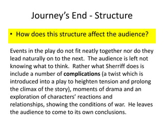 Journey’s End - Structure
• How does this structure affect the audience?

Events in the play do not fit neatly together nor do they
lead naturally on to the next. The audience is left not
knowing what to think. Rather what Sherriff does is
include a number of complications (a twist which is
introduced into a play to heighten tension and prolong
the climax of the story), moments of drama and an
exploration of characters’ reactions and
relationships, showing the conditions of war. He leaves
the audience to come to its own conclusions.
 