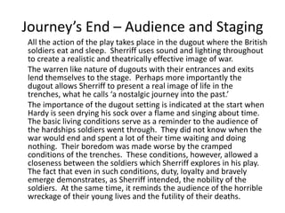 Journey’s End – Audience and Staging
All the action of the play takes place in the dugout where the British
soldiers eat and sleep. Sherriff uses sound and lighting throughout
to create a realistic and theatrically effective image of war.
The warren like nature of dugouts with their entrances and exits
lend themselves to the stage. Perhaps more importantly the
dugout allows Sherriff to present a real image of life in the
trenches, what he calls ‘a nostalgic journey into the past.’
The importance of the dugout setting is indicated at the start when
Hardy is seen drying his sock over a flame and singing about time.
The basic living conditions serve as a reminder to the audience of
the hardships soldiers went through. They did not know when the
war would end and spent a lot of their time waiting and doing
nothing. Their boredom was made worse by the cramped
conditions of the trenches. These conditions, however, allowed a
closeness between the soldiers which Sherriff explores in his play.
The fact that even in such conditions, duty, loyalty and bravely
emerge demonstrates, as Sherriff intended, the nobility of the
soldiers. At the same time, it reminds the audience of the horrible
wreckage of their young lives and the futility of their deaths.
 