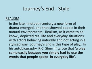 Journey’s End - Style
REALISM
  In the late nineteeth century a new form of
  drama emerged, one that showed people in their
  natural environments. Realism, as it came to be
  know , depicted real life and everyday situations
  with actors behaving naturally and not acting in a
  stylised way. Journey’s End is this type of play. In
  his autobiography, R.C. Sherriff wrote that ‘a play
  came easily because you simply had to use the
  words that people spoke in everyday life’.
 