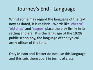 Journey’s End - Language
Whilst some may regard the language of the text
now as dated, it is realistic. Words like ‘cheero’,
‘old chap’ and ‘rugger’ place the play firmly in its
setting and era. It is the language of the 1920s
public schoolboy, the language of the typical
army officer of the time.

Only Mason and Trotter do not use this language
and this sets them apart in terms of class.
 