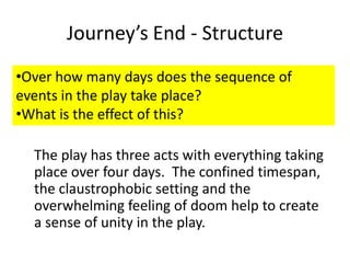 Journey’s End - Structure
•Over how many days does the sequence of
events in the play take place?
•What is the effect of this?

  The play has three acts with everything taking
  place over four days. The confined timespan,
  the claustrophobic setting and the
  overwhelming feeling of doom help to create
  a sense of unity in the play.
 