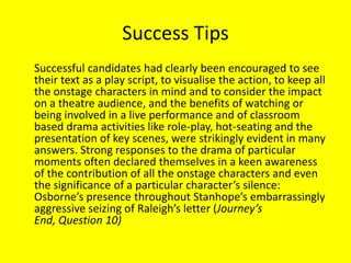 Success Tips
Successful candidates had clearly been encouraged to see
their text as a play script, to visualise the action, to keep all
the onstage characters in mind and to consider the impact
on a theatre audience, and the benefits of watching or
being involved in a live performance and of classroom
based drama activities like role-play, hot-seating and the
presentation of key scenes, were strikingly evident in many
answers. Strong responses to the drama of particular
moments often declared themselves in a keen awareness
of the contribution of all the onstage characters and even
the significance of a particular character’s silence:
Osborne’s presence throughout Stanhope’s embarrassingly
aggressive seizing of Raleigh’s letter (Journey’s
End, Question 10)
 