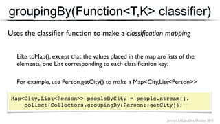 Journey’s End, JavaOne, October 2015
groupingBy(Function<T,K> classifier)
Uses the classiﬁer function to make a classiﬁcation mapping
Like toMap(), except that the values placed in the map are lists of the
elements, one List corresponding to each classiﬁcation key:
For example, use Person.getCity() to make a Map<City,List<Person>>
Map<City,List<Person>> peopleByCity = people.stream(). 
collect(Collectors.groupingBy(Person::getCity));
 