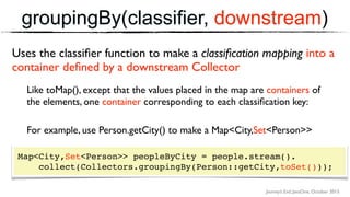 Journey’s End, JavaOne, October 2015
groupingBy(classifier, downstream)
Map<City,List<Person>> peopleByCity = people.stream(). 
collect(Collectors.groupingBy(Person::getCity,toSet()));
Uses the classiﬁer function to make a classiﬁcation mapping into a
container deﬁned by a downstream Collector
Like toMap(), except that the values placed in the map are containers of
the elements, one container corresponding to each classiﬁcation key:
For example, use Person.getCity() to make a Map<City,Set<Person>>
Map<City,Set<Person>> peopleByCity = people.stream(). 
collect(Collectors.groupingBy(Person::getCity,toSet()));
 