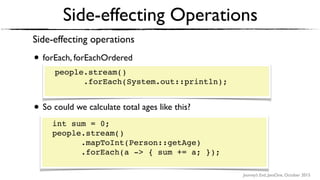 Journey’s End, JavaOne, October 2015
Side-effecting Operations
Side-effecting operations
• forEach, forEachOrdered 
 
people.stream() 
.forEach(System.out::println);
• So could we calculate total ages like this? 
 
int sum = 0; 
people.stream() 
.mapToInt(Person::getAge) 
.forEach(a -> { sum += a });
people.stream() 
.forEach(System.out::println); 
int sum = 0; 
people.stream() 
.mapToInt(Person::getAge) 
.forEach(a -> { sum += a; }); 
 