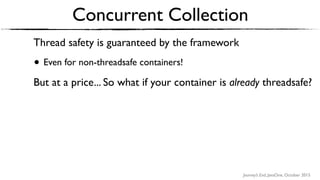 Journey’s End, JavaOne, October 2015
Thread safety is guaranteed by the framework
• Even for non-threadsafe containers!
But at a price... So what if your container is already threadsafe?
• A concurrentMap implementation, for example?
Concurrent Collection
 