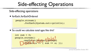 Journey’s End, JavaOne, October 2015
Side-effecting Operations
Side-effecting operations
• forEach, forEachOrdered 
 
people.stream() 
.forEach(System.out::println);
• So could we calculate total ages like this? 
 
int sum = 0; 
people.stream() 
.mapToInt(Person::getAge) 
.forEach(a -> { sum += a });
people.stream() 
.forEach(System.out::println); 
int sum = 0; 
people.stream() 
.mapToInt(Person::getAge) 
.forEach(a -> { sum += a; }); 
Don’t do this!
 