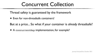 Journey’s End, JavaOne, October 2015
Thread safety is guaranteed by the framework
• Even for non-threadsafe containers!
But at a price... So what if your container is already threadsafe?
• A concurrentMap implementation, for example?
Concurrent Collection
 