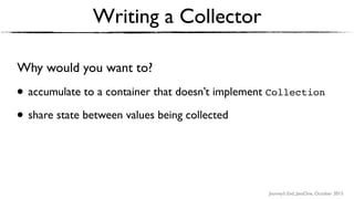 Journey’s End, JavaOne, October 2015
Writing a Collector
Why would you want to?
• accumulate to a container that doesn’t implement Collection
• share state between values being collected
 