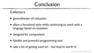 Journey’s End, JavaOne, October 2015
Conclusion
Collectors
• generalisation of reduction
• allow a functional style while continuing to work with a
language based on mutation
• designed for composition
• ﬂexible and powerful programming tool
• take a bit of getting used to! – but they’re worth it!
 