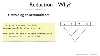 Journey’s End, JavaOne, October 2015
• Avoiding an accumulator:
Reduction – Why?
int[] vals = new int[100];
Arrays.setAll(vals, i -> i);
OptionalInt sum = Arrays.stream(vals)
.reduce((a,b) -> a + b); 
+ +
+
1 2 30
+
+
+
 