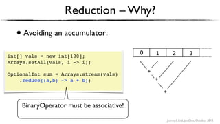 Journey’s End, JavaOne, October 2015
• Avoiding an accumulator:
Reduction – Why?
int[] vals = new int[100];
Arrays.setAll(vals, i -> i);
OptionalInt sum = Arrays.stream(vals)
.reduce((a,b) -> a + b); 
BinaryOperator must be associative!
+ +
+
1 2 30
+
+
+
 