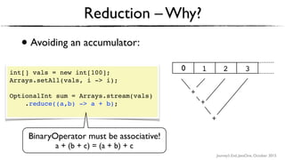 Journey’s End, JavaOne, October 2015
• Avoiding an accumulator:
Reduction – Why?
int[] vals = new int[100];
Arrays.setAll(vals, i -> i);
OptionalInt sum = Arrays.stream(vals)
.reduce((a,b) -> a + b); 
BinaryOperator must be associative!
a + (b + c) = (a + b) + c
+ +
+
1 2 30
+
+
+
 