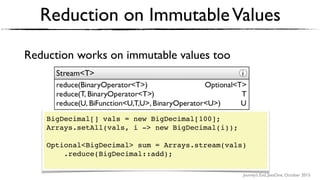 Journey’s End, JavaOne, October 2015
Reduction on ImmutableValues
Reduction works on immutable values too
BigDecimal[] vals = new BigDecimal[100];
Arrays.setAll(vals, i -> new BigDecimal(i));
Optional<BigDecimal> sum = Arrays.stream(vals)
.reduce(BigDecimal::add); 
 