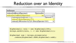 Journey’s End, JavaOne, October 2015
Reduction over an Identity
BigDecimal[] vals = new BigDecimal[100];
Arrays.setAll(vals, i -> new BigDecimal(i));
BigDecimal sum = Arrays.stream(vals)
.reduce(BigDecimal.ZERO,BigDecimal::add); 
 