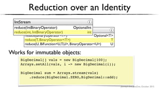 Journey’s End, JavaOne, October 2015
Reduction over an Identity
BigDecimal[] vals = new BigDecimal[100];
Arrays.setAll(vals, i -> new BigDecimal(i));
BigDecimal sum = Arrays.stream(vals)
.reduce(BigDecimal.ZERO,BigDecimal::add); 
Works for immutable objects:
 