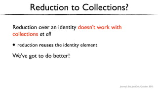 Journey’s End, JavaOne, October 2015
Reduction to Collections?
Reduction over an identity doesn’t work with
collections at all
• reduction reuses the identity element
We’ve got to do better!
 