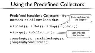 Journey’s End, JavaOne, October 2015
Predeﬁned Standalone Collectors – from factory
methods in Collections class
• toList(), toSet(), toMap(), joining()
• toMap(), toCollection()
groupingBy(), partitioningBy(),
groupingByConcurrent()
Using the Predeﬁned Collectors
user provides
the Supplier
framework provides
the Supplier
 