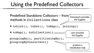 Journey’s End, JavaOne, October 2015
Predeﬁned Standalone Collectors – from factory
methods in Collections class
• toList(), toSet(), toMap(), joining()
• toMap(), toCollection()
groupingBy(), partitioningBy(),
groupingByConcurrent()
Using the Predeﬁned Collectors
user provides
the Supplier
framework provides
the Supplier
produce a  
classiﬁcation map
 