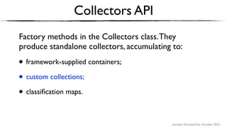 Journey’s End, JavaOne, October 2015
Collectors API
Factory methods in the Collectors class.They
produce standalone collectors, accumulating to:
• framework-supplied containers;
• custom collections;
• classiﬁcation maps.
 