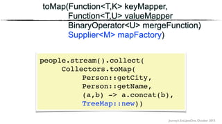 Journey’s End, JavaOne, October 2015
toMap(Function<T,K> keyMapper,
Function<T,U> valueMapper
BinaryOperator<U> mergeFunction)
toMap(Function<T,K> keyMapper,
Function<T,U> valueMapper
BinaryOperator<U> mergeFunction,
Supplier<M> mapFactory)
people.stream().collect(
Collectors.toMap(
Person::getCity, 
Person::getName,
(a,b) -> a.concat(b), 
TreeMap::new))
 