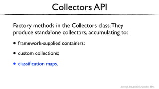 Journey’s End, JavaOne, October 2015
Collectors API
Factory methods in the Collectors class.They
produce standalone collectors, accumulating to:
• framework-supplied containers;
• custom collections;
• classiﬁcation maps.
 