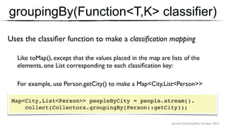 Journey’s End, JavaOne, October 2015
groupingBy(Function<T,K> classifier)
Uses the classiﬁer function to make a classiﬁcation mapping
Like toMap(), except that the values placed in the map are lists of the
elements, one List corresponding to each classiﬁcation key:
For example, use Person.getCity() to make a Map<City,List<Person>>
Map<City,List<Person>> peopleByCity = people.stream(). 
collect(Collectors.groupingBy(Person::getCity));
 
