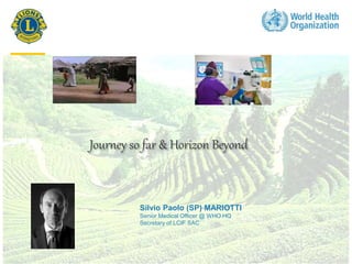 1
Journey so far & Horizon Beyond
Silvio Paolo (SP) MARIOTTI
Senior Medical Officer @ WHO HQ
Secretary of LCIF SAC
 