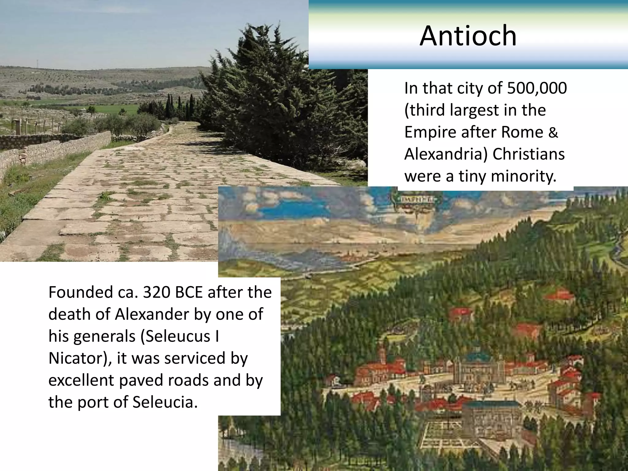 Founded ca. 320 BCE after the
death of Alexander by one of
his generals (Seleucus I
Nicator), it was serviced by
excellent paved roads and by
the port of Seleucia.
Antioch
In that city of 500,000
(third largest in the
Empire after Rome &
Alexandria) Christians
were a tiny minority.
 
