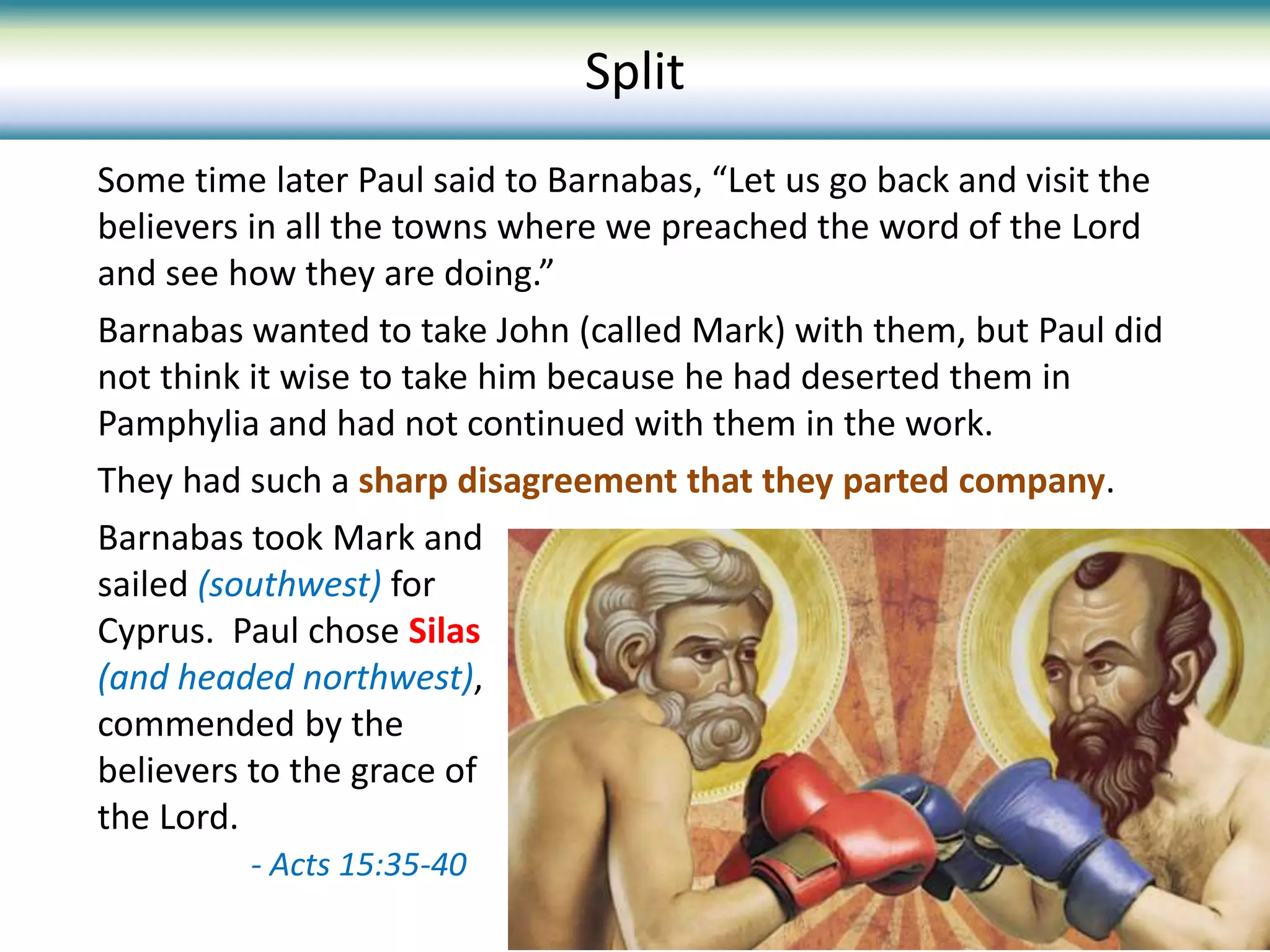Some time later Paul said to Barnabas, “Let us go back and visit the
believers in all the towns where we preached the word of the Lord
and see how they are doing.”
Barnabas wanted to take John (called Mark) with them, but Paul did
not think it wise to take him because he had deserted them in
Pamphylia and had not continued with them in the work.
They had such a sharp disagreement that they parted company.
Barnabas took Mark and
sailed (southwest) for
Cyprus. Paul chose Silas
(and headed northwest),
commended by the
believers to the grace of
the Lord.
- Acts 15:35-40
Split
 