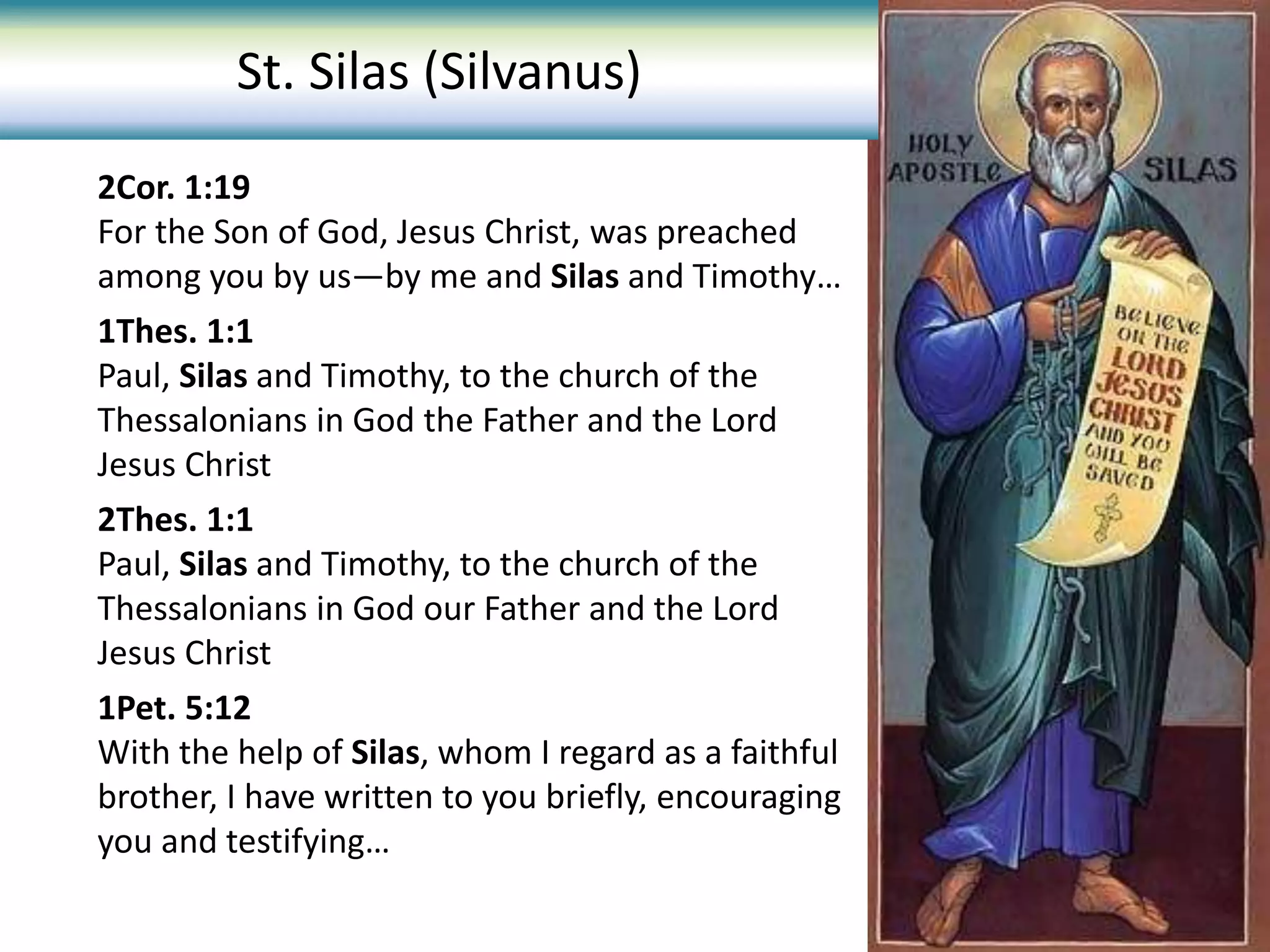 2Cor. 1:19
For the Son of God, Jesus Christ, was preached
among you by us—by me and Silas and Timothy…
1Thes. 1:1
Paul, Silas and Timothy, to the church of the
Thessalonians in God the Father and the Lord
Jesus Christ
2Thes. 1:1
Paul, Silas and Timothy, to the church of the
Thessalonians in God our Father and the Lord
Jesus Christ
1Pet. 5:12
With the help of Silas, whom I regard as a faithful
brother, I have written to you briefly, encouraging
you and testifying…
St. Silas (Silvanus)
 