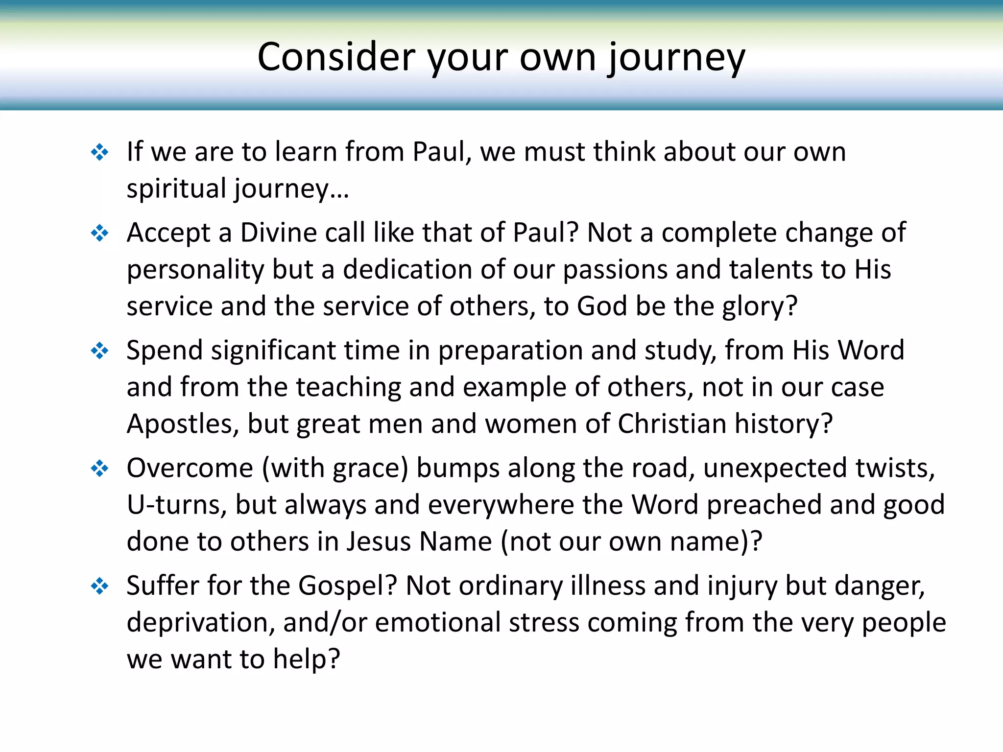 If we are to learn from Paul, we must think about our own
spiritual journey…
 Accept a Divine call like that of Paul? Not a complete change of
personality but a dedication of our passions and talents to His
service and the service of others, to God be the glory?
 Spend significant time in preparation and study, from His Word
and from the teaching and example of others, not in our case
Apostles, but great men and women of Christian history?
 Overcome (with grace) bumps along the road, unexpected twists,
U-turns, but always and everywhere the Word preached and good
done to others in Jesus Name (not our own name)?
 Suffer for the Gospel? Not ordinary illness and injury but danger,
deprivation, and/or emotional stress coming from the very people
we want to help?
Consider your own journey
 