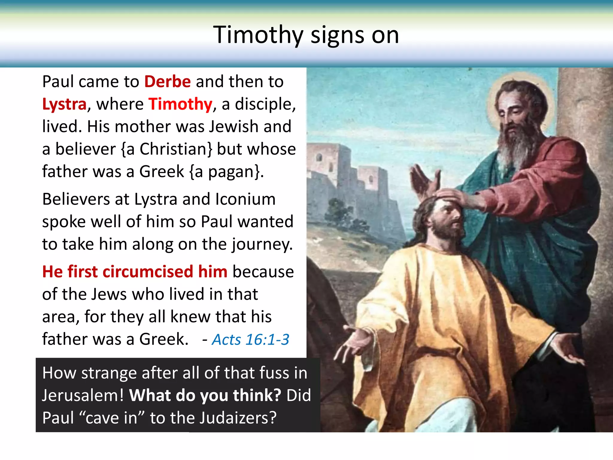 Paul came to Derbe and then to
Lystra, where Timothy, a disciple,
lived. His mother was Jewish and
a believer {a Christian} but whose
father was a Greek {a pagan}.
Believers at Lystra and Iconium
spoke well of him so Paul wanted
to take him along on the journey.
He first circumcised him because
of the Jews who lived in that
area, for they all knew that his
father was a Greek. - Acts 16:1-3
Timothy signs on
How strange after all of that fuss in
Jerusalem! What do you think? Did
Paul “cave in” to the Judaizers?
 
