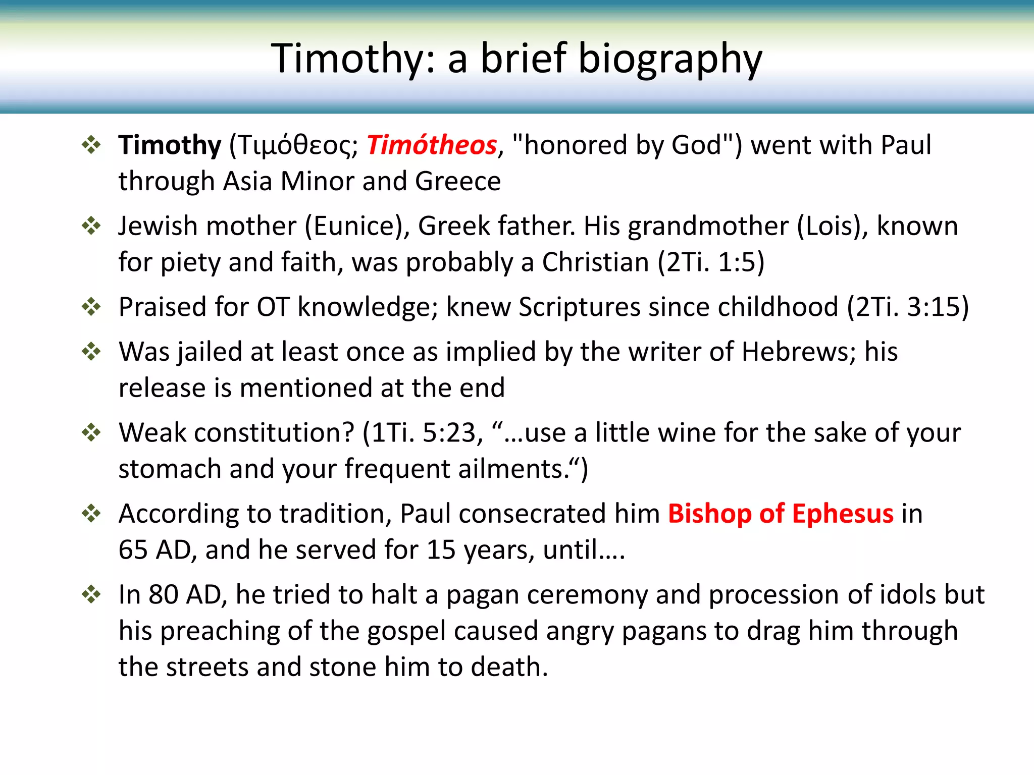  Timothy (Τιμόθεος; Timótheos, "honored by God") went with Paul
through Asia Minor and Greece
 Jewish mother (Eunice), Greek father. His grandmother (Lois), known
for piety and faith, was probably a Christian (2Ti. 1:5)
 Praised for OT knowledge; knew Scriptures since childhood (2Ti. 3:15)
 Was jailed at least once as implied by the writer of Hebrews; his
release is mentioned at the end
 Weak constitution? (1Ti. 5:23, “…use a little wine for the sake of your
stomach and your frequent ailments.“)
 According to tradition, Paul consecrated him Bishop of Ephesus in
65 AD, and he served for 15 years, until….
 In 80 AD, he tried to halt a pagan ceremony and procession of idols but
his preaching of the gospel caused angry pagans to drag him through
the streets and stone him to death.
Timothy: a brief biography
 