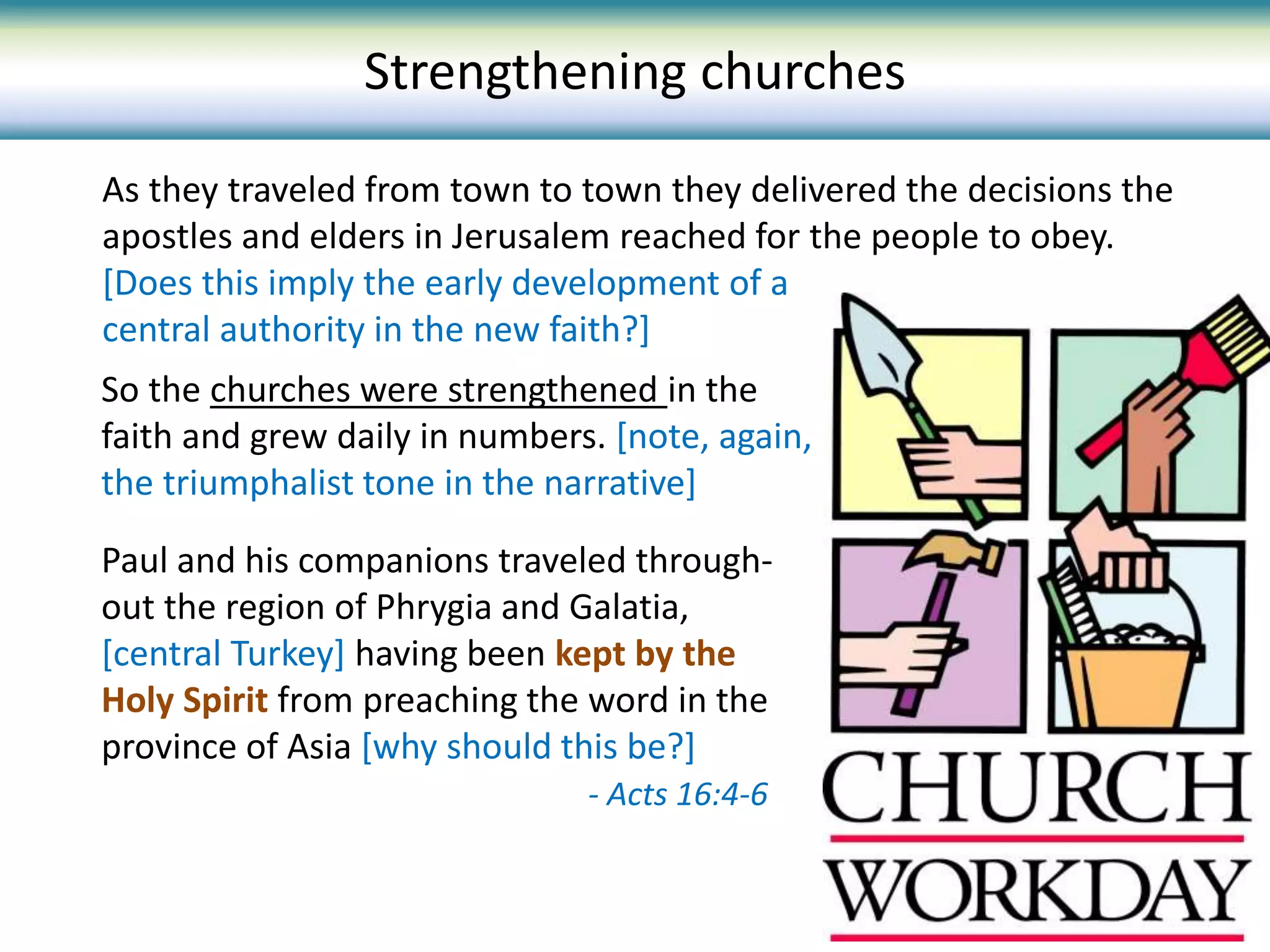 As they traveled from town to town they delivered the decisions the
apostles and elders in Jerusalem reached for the people to obey.
[Does this imply the early development of a
central authority in the new faith?]
Strengthening churches
So the churches were strengthened in the
faith and grew daily in numbers. [note, again,
the triumphalist tone in the narrative]
Paul and his companions traveled through-
out the region of Phrygia and Galatia,
[central Turkey] having been kept by the
Holy Spirit from preaching the word in the
province of Asia [why should this be?]
- Acts 16:4-6
 