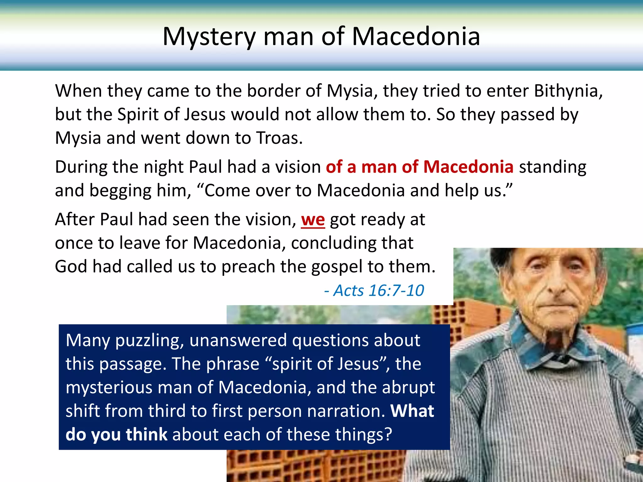When they came to the border of Mysia, they tried to enter Bithynia,
but the Spirit of Jesus would not allow them to. So they passed by
Mysia and went down to Troas.
During the night Paul had a vision of a man of Macedonia standing
and begging him, “Come over to Macedonia and help us.”
Mystery man of Macedonia
Many puzzling, unanswered questions about
this passage. The phrase “spirit of Jesus”, the
mysterious man of Macedonia, and the abrupt
shift from third to first person narration. What
do you think about each of these things?
After Paul had seen the vision, we got ready at
once to leave for Macedonia, concluding that
God had called us to preach the gospel to them.
- Acts 16:7-10
 