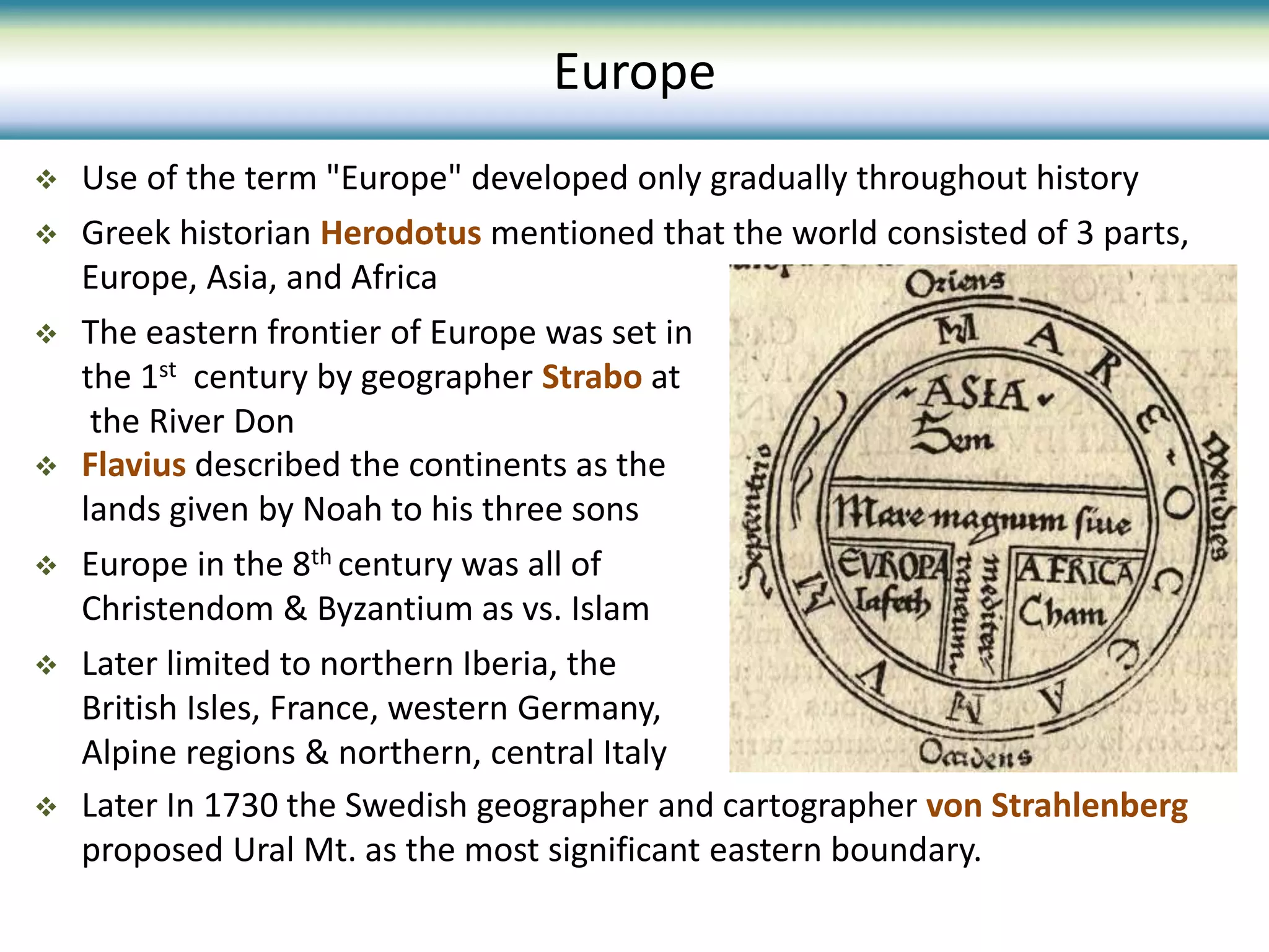  Use of the term "Europe" developed only gradually throughout history
 Greek historian Herodotus mentioned that the world consisted of 3 parts,
Europe, Asia, and Africa
 The eastern frontier of Europe was set in
the 1st century by geographer Strabo at
the River Don
Europe
 Flavius described the continents as the
lands given by Noah to his three sons
 Europe in the 8th century was all of
Christendom & Byzantium as vs. Islam
 Later limited to northern Iberia, the
British Isles, France, western Germany,
Alpine regions & northern, central Italy
 Later In 1730 the Swedish geographer and cartographer von Strahlenberg
proposed Ural Mt. as the most significant eastern boundary.
 