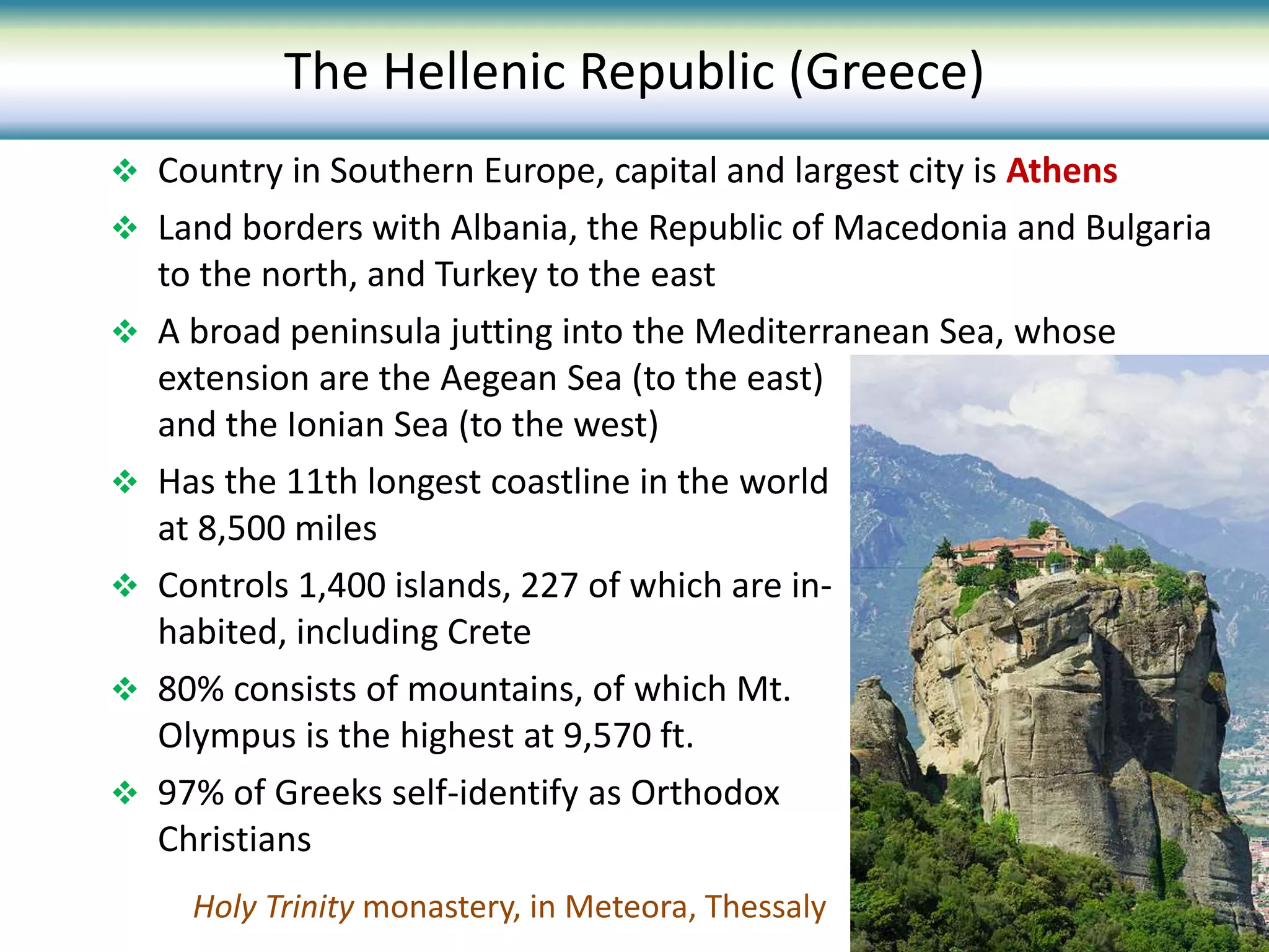  Country in Southern Europe, capital and largest city is Athens
 Land borders with Albania, the Republic of Macedonia and Bulgaria
to the north, and Turkey to the east
 A broad peninsula jutting into the Mediterranean Sea, whose
extension are the Aegean Sea (to the east)
and the Ionian Sea (to the west)
 Has the 11th longest coastline in the world
at 8,500 miles
 Controls 1,400 islands, 227 of which are in-
habited, including Crete
 80% consists of mountains, of which Mt.
Olympus is the highest at 9,570 ft.
 97% of Greeks self-identify as Orthodox
Christians
Holy Trinity monastery, in Meteora, Thessaly
The Hellenic Republic (Greece)
 