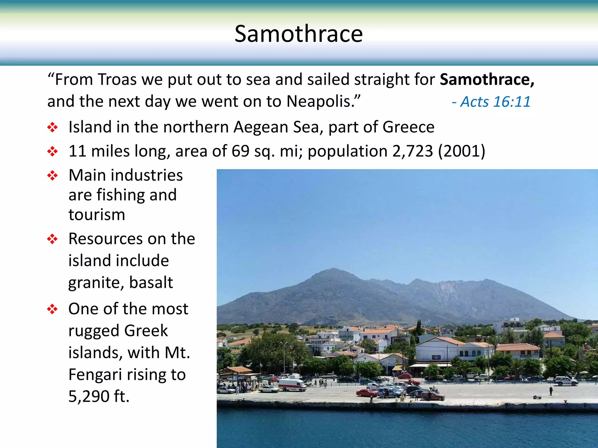  Island in the northern Aegean Sea, part of Greece
 11 miles long, area of 69 sq. mi; population 2,723 (2001)
 Main industries
are fishing and
tourism
 Resources on the
island include
granite, basalt
 One of the most
rugged Greek
islands, with Mt.
Fengari rising to
5,290 ft.
“From Troas we put out to sea and sailed straight for Samothrace,
and the next day we went on to Neapolis.” - Acts 16:11
Samothrace
 
