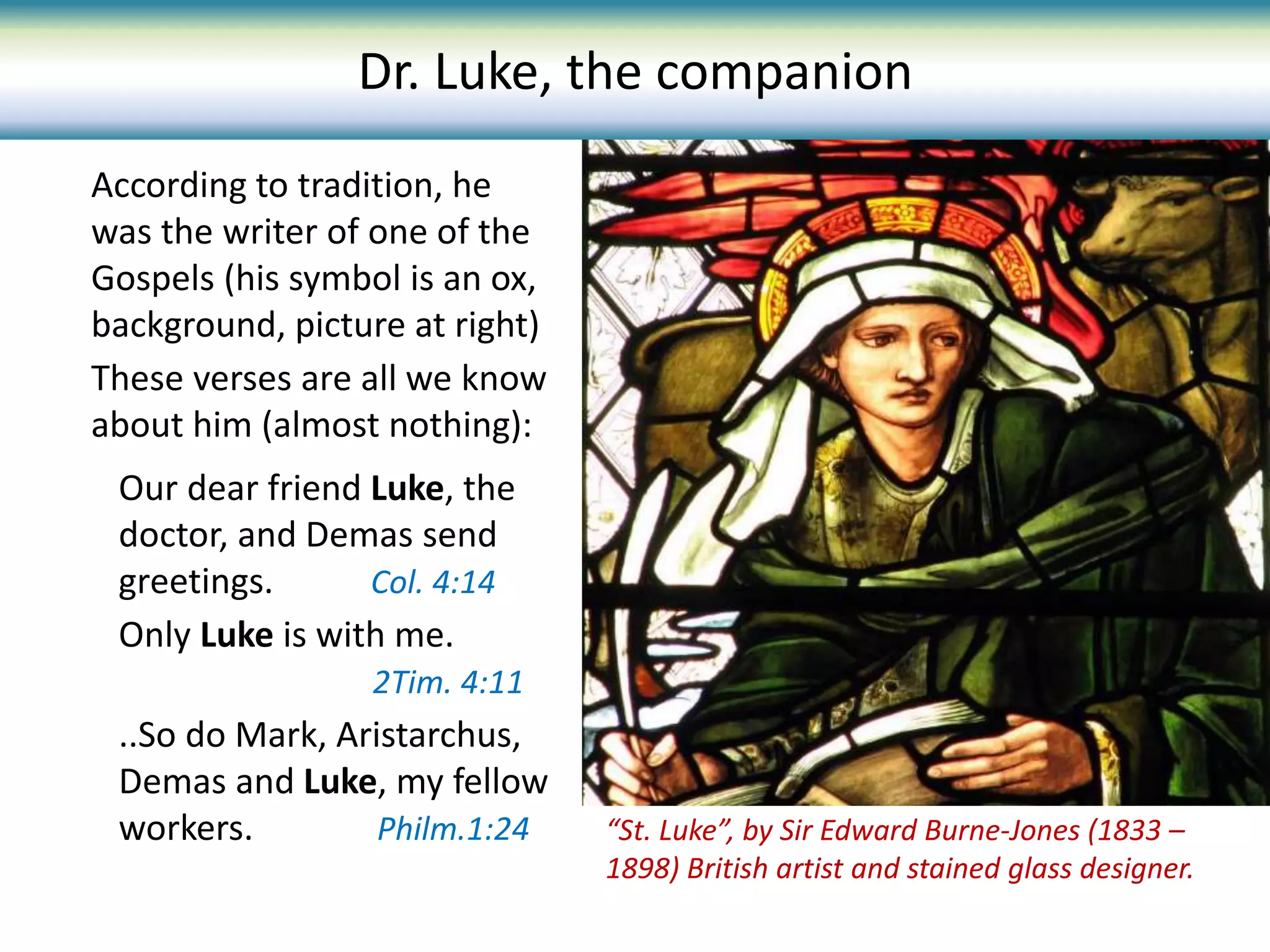 Our dear friend Luke, the
doctor, and Demas send
greetings. Col. 4:14
Only Luke is with me.
2Tim. 4:11
..So do Mark, Aristarchus,
Demas and Luke, my fellow
workers. Philm.1:24
According to tradition, he
was the writer of one of the
Gospels (his symbol is an ox,
background, picture at right)
These verses are all we know
about him (almost nothing):
“St. Luke”, by Sir Edward Burne-Jones (1833 –
1898) British artist and stained glass designer.
Dr. Luke, the companion
 