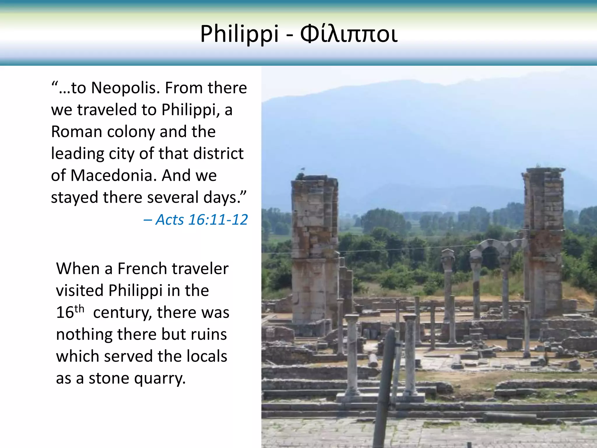 When a French traveler
visited Philippi in the
16th century, there was
nothing there but ruins
which served the locals
as a stone quarry.
Philippi - Φίλιπποι
“…to Neopolis. From there
we traveled to Philippi, a
Roman colony and the
leading city of that district
of Macedonia. And we
stayed there several days.”
– Acts 16:11-12
 