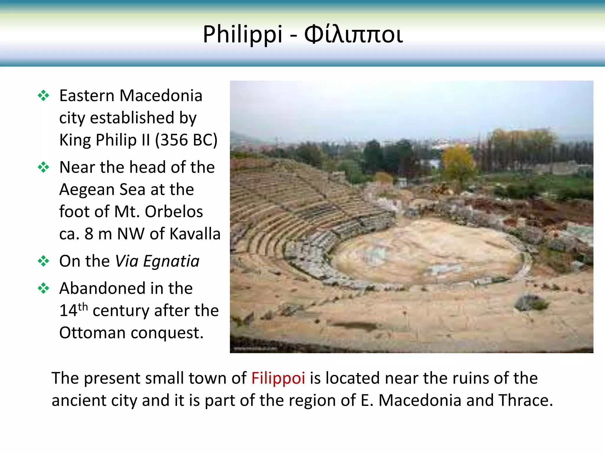  Eastern Macedonia
city established by
King Philip II (356 BC)
 Near the head of the
Aegean Sea at the
foot of Mt. Orbelos
ca. 8 m NW of Kavalla
 On the Via Egnatia
 Abandoned in the
14th century after the
Ottoman conquest.
The present small town of Filippoi is located near the ruins of the
ancient city and it is part of the region of E. Macedonia and Thrace.
Philippi - Φίλιπποι
 