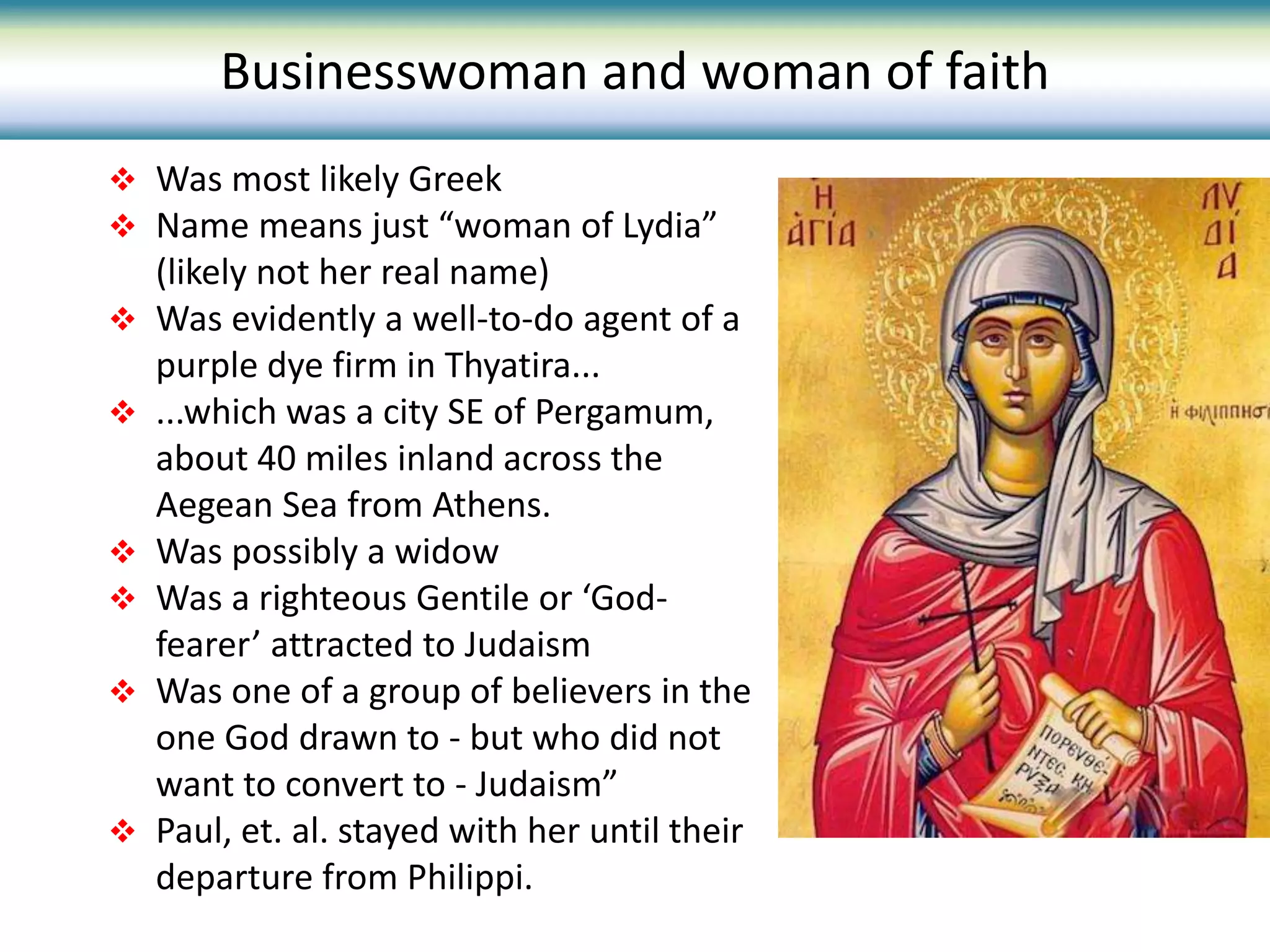  Was most likely Greek
 Name means just “woman of Lydia”
(likely not her real name)
 Was evidently a well-to-do agent of a
purple dye firm in Thyatira...
 ...which was a city SE of Pergamum,
about 40 miles inland across the
Aegean Sea from Athens.
 Was possibly a widow
 Was a righteous Gentile or ‘God-
fearer’ attracted to Judaism
 Was one of a group of believers in the
one God drawn to - but who did not
want to convert to - Judaism”
 Paul, et. al. stayed with her until their
departure from Philippi.
Businesswoman and woman of faith
 